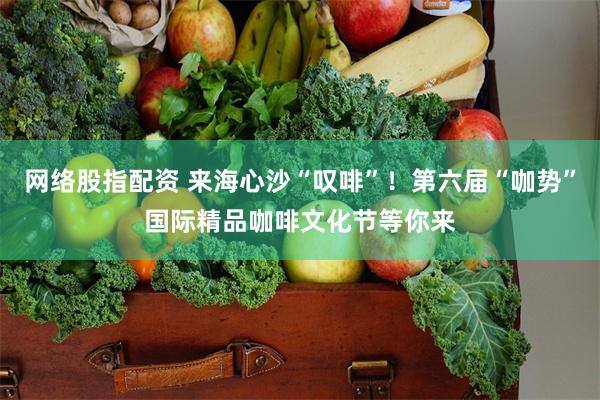 网络股指配资 来海心沙“叹啡”！第六届“咖势”国际精品咖啡文化节等你来