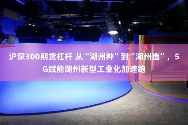 沪深300期货杠杆 从“湖州种”到“湖州造”，5G赋能湖州新型工业化加速跑