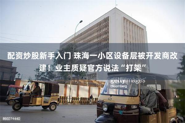 配资炒股新手入门 珠海一小区设备层被开发商改建！业主质疑官方说法“打架”