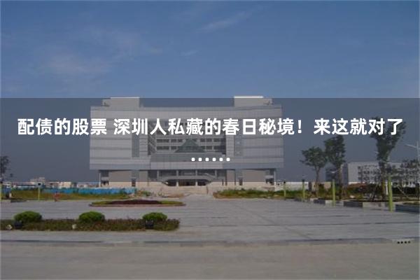 配债的股票 深圳人私藏的春日秘境！来这就对了……