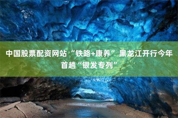 中国股票配资网站 “铁路+康养” 黑龙江开行今年首趟“银发专列”