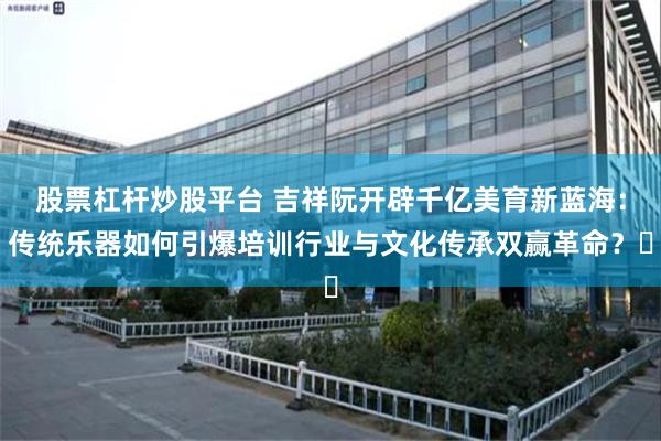 股票杠杆炒股平台 吉祥阮开辟千亿美育新蓝海：传统乐器如何引爆培训行业与文化传承双赢革命？‌