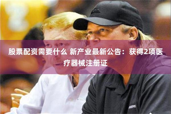 股票配资需要什么 新产业最新公告：获得2项医疗器械注册证