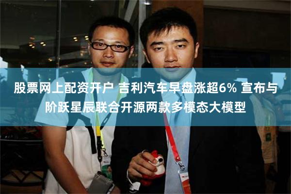 股票网上配资开户 吉利汽车早盘涨超6% 宣布与阶跃星辰联合开源两款多模态大模型