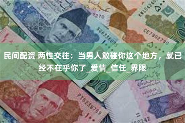 民间配资 两性交往：当男人敢碰你这个地方，就已经不在乎你了_爱情_信任_界限