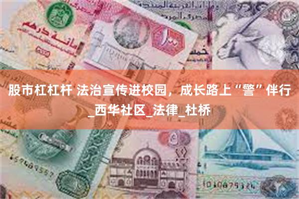 股市杠杠杆 法治宣传进校园，成长路上“警”伴行_西华社区_法律_杜桥