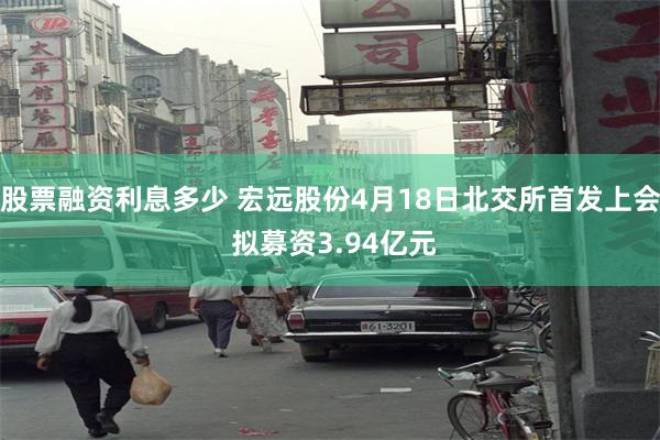 股票融资利息多少 宏远股份4月18日北交所首发上会 拟募资3.94亿元