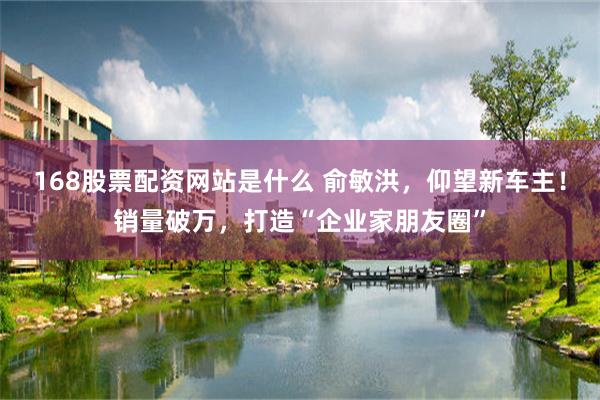 168股票配资网站是什么 俞敏洪，仰望新车主！销量破万，打造“企业家朋友圈”