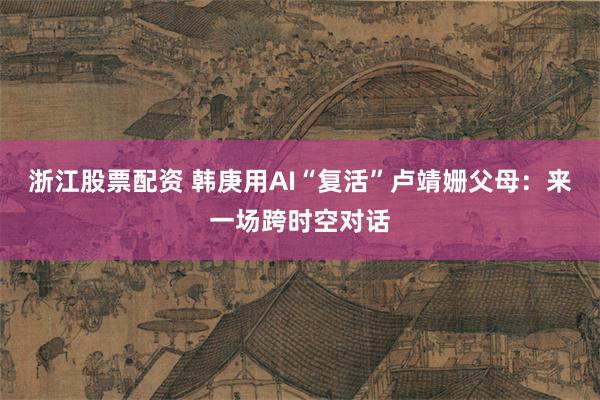 浙江股票配资 韩庚用AI“复活”卢靖姗父母：来一场跨时空对话