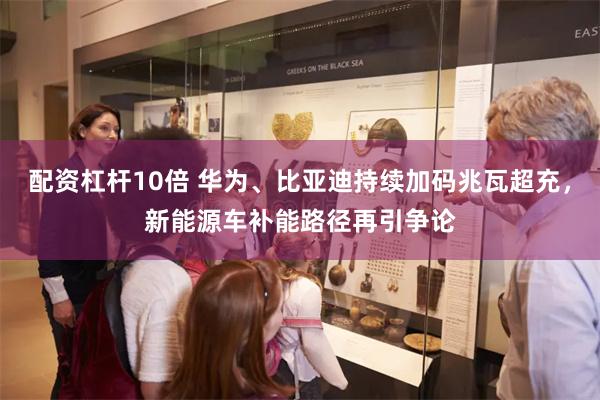 配资杠杆10倍 华为、比亚迪持续加码兆瓦超充，新能源车补能路径再引争论