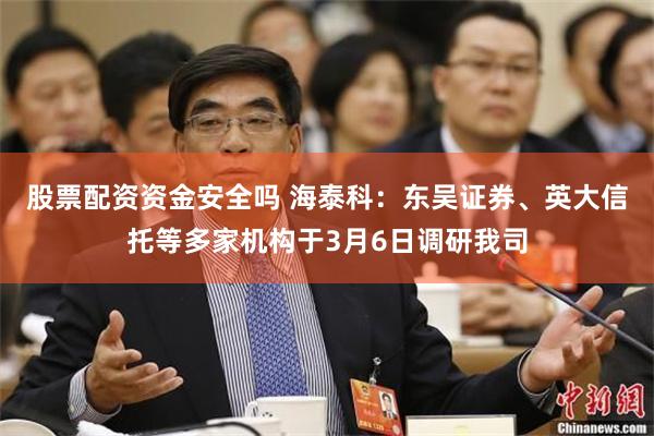 股票配资资金安全吗 海泰科：东吴证券、英大信托等多家机构于3月6日调研我司