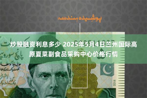 炒股融资利息多少 2025年5月4日兰州国际高原夏菜副食品采购中心价格行情