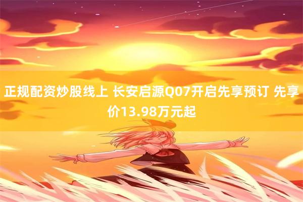 正规配资炒股线上 长安启源Q07开启先享预订 先享价13.98万元起