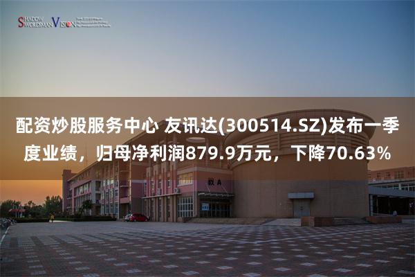 配资炒股服务中心 友讯达(300514.SZ)发布一季度业绩，归母净利润879.9万元，下降70.63%