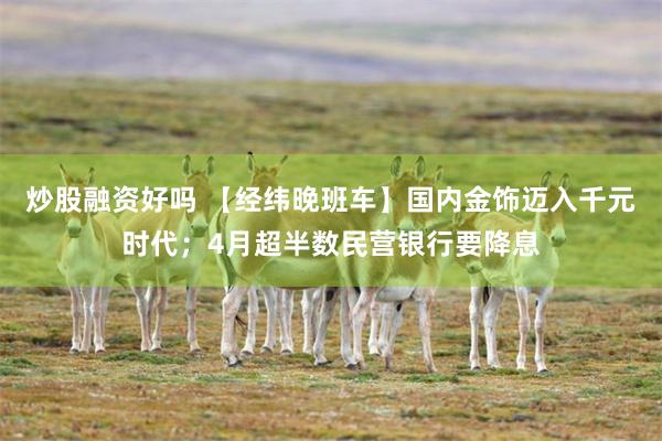 炒股融资好吗 【经纬晚班车】国内金饰迈入千元时代；4月超半数民营银行要降息