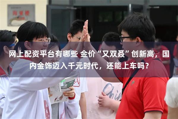 网上配资平台有哪些 金价“又双叒”创新高，国内金饰迈入千元时代，还能上车吗？