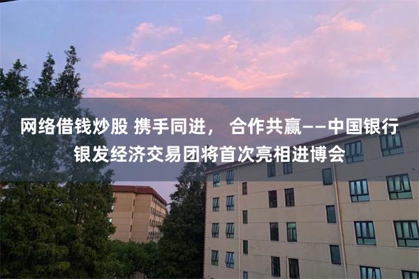 网络借钱炒股 携手同进， 合作共赢——中国银行银发经济交易团将首次亮相进博会