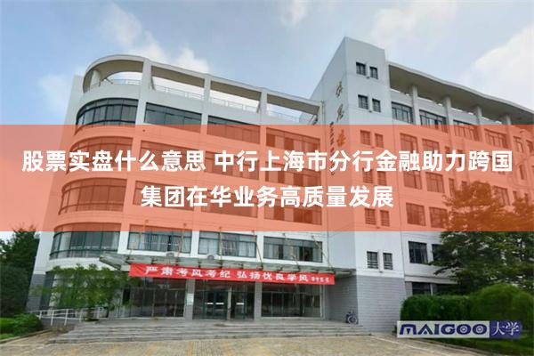 股票实盘什么意思 中行上海市分行金融助力跨国集团在华业务高质量发展