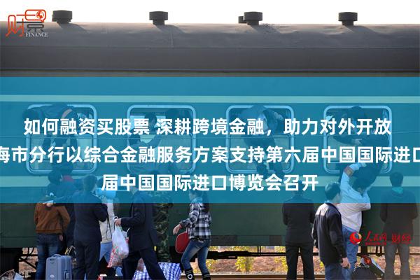如何融资买股票 深耕跨境金融，助力对外开放 中国银行上海市分行以综合金融服务方案支持第六届中国国际进口博览会召开
