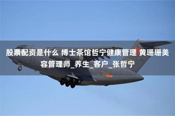 股票配资是什么 博士茶馆哲宁健康管理 黄珊珊美容管理师_养生_客户_张哲宁