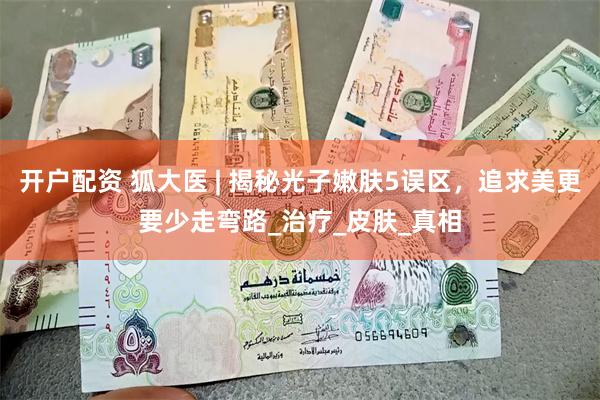 开户配资 狐大医 | 揭秘光子嫩肤5误区，追求美更要少走弯路_治疗_皮肤_真相