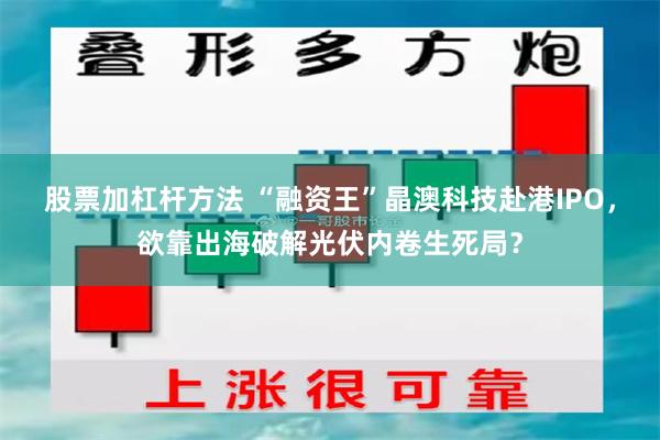 股票加杠杆方法 “融资王”晶澳科技赴港IPO，欲靠出海破解光伏内卷生死局？