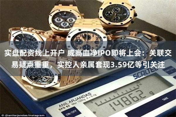 实盘配资线上开户 威高血净IPO即将上会：关联交易疑点重重，实控人亲属套现3.59亿等引关注