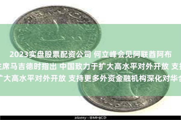 2023实盘股票配资公司 何立峰会见阿联酋阿布扎比投资局管理委员会主席马吉德时指出 中国致力于扩大高水平对外开放 支持更多外资金融机构深化对华合作