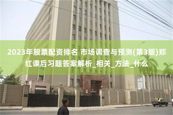 2023年股票配资排名 市场调查与预测(第3版)郑红课后习题答案解析_相关_方法_什么