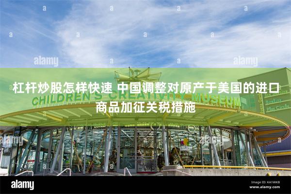 杠杆炒股怎样快速 中国调整对原产于美国的进口商品加征关税措施