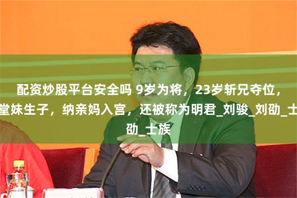配资炒股平台安全吗 9岁为将，23岁斩兄夺位，和堂妹生子，纳亲妈入宫，还被称为明君_刘骏_刘劭_士族