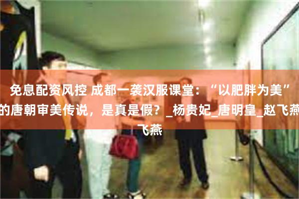 免息配资风控 成都一袭汉服课堂：“以肥胖为美”的唐朝审美传说，是真是假？_杨贵妃_唐明皇_赵飞燕