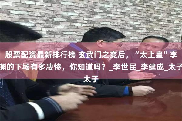 股票配资最新排行榜 玄武门之变后，“太上皇”李渊的下场有多凄惨，你知道吗？_李世民_李建成_太子