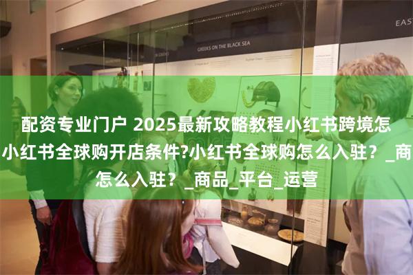 配资专业门户 2025最新攻略教程小红书跨境怎么入驻开店？小红书全球购开店条件?小红书全球购怎么入驻？_商品_平台_运营