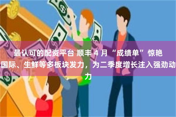 最认可的配资平台 顺丰 4 月 “成绩单” 惊艳，国际、生鲜等多板块发力，为二季度增长注入强劲动力