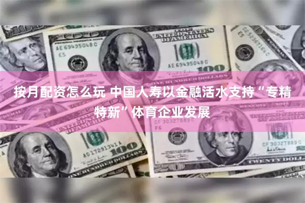 按月配资怎么玩 中国人寿以金融活水支持“专精特新”体育企业发展