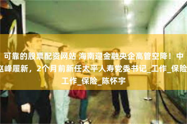 可靠的股票配资网站 海南迎金融央企高管空降！中国太平赵峰履新，2个月前新任太平人寿党委书记_工作_保险_陈怀宇
