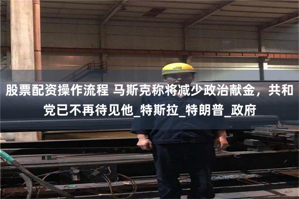 股票配资操作流程 马斯克称将减少政治献金，共和党已不再待见他_特斯拉_特朗普_政府