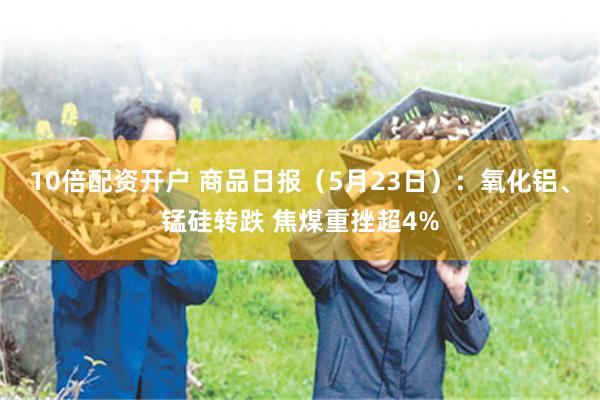 10倍配资开户 商品日报（5月23日）：氧化铝、锰硅转跌 焦煤重挫超4%