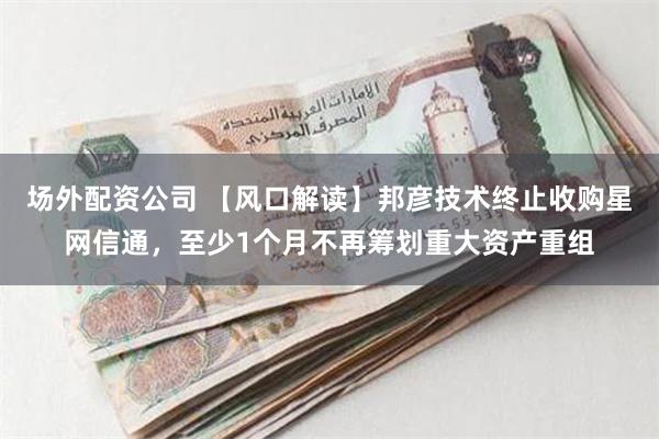 场外配资公司 【风口解读】邦彦技术终止收购星网信通，至少1个月不再筹划重大资产重组