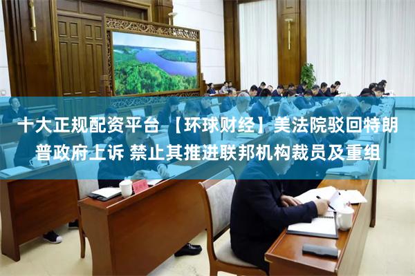 十大正规配资平台 【环球财经】美法院驳回特朗普政府上诉 禁止其推进联邦机构裁员及重组
