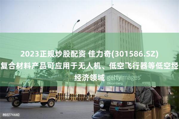 2023正规炒股配资 佳力奇(301586.SZ)：先进复合材料产品可应用于无人机、低空飞行器等低空经济领域
