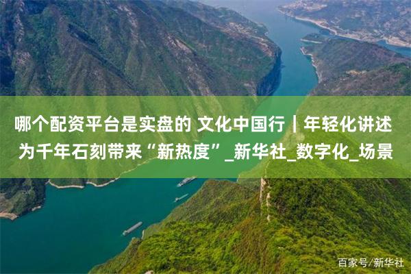 哪个配资平台是实盘的 文化中国行｜年轻化讲述 为千年石刻带来“新热度”_新华社_数字化_场景