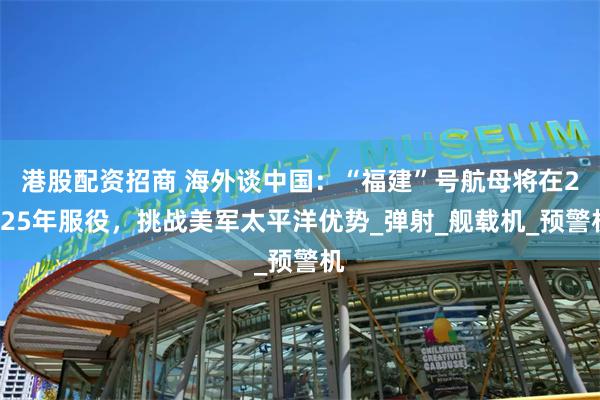 港股配资招商 海外谈中国：“福建”号航母将在2025年服役，挑战美军太平洋优势_弹射_舰载机_预警机