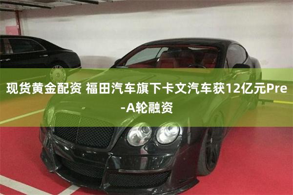 现货黄金配资 福田汽车旗下卡文汽车获12亿元Pre-A轮融资