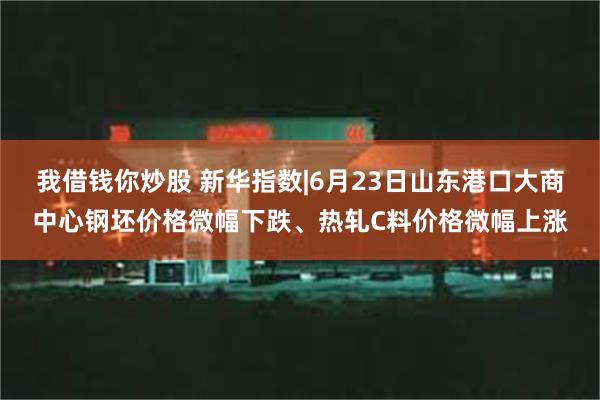 我借钱你炒股 新华指数|6月23日山东港口大商中心钢坯价格微幅下跌、热轧C料价格微幅上涨