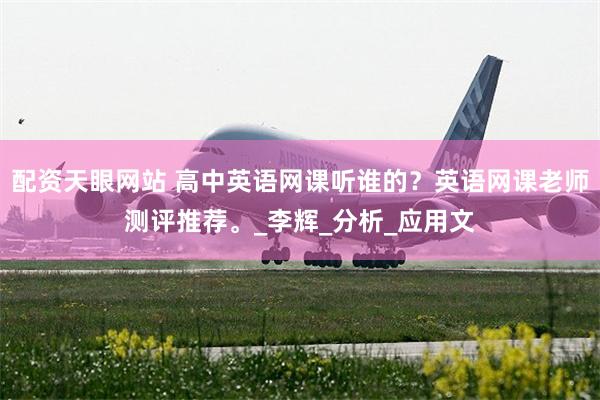 配资天眼网站 高中英语网课听谁的？英语网课老师测评推荐。_李辉_分析_应用文