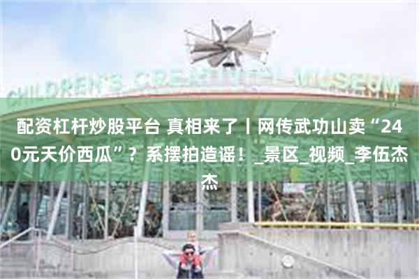 配资杠杆炒股平台 真相来了丨网传武功山卖“240元天价西瓜”？系摆拍造谣！_景区_视频_李伍杰