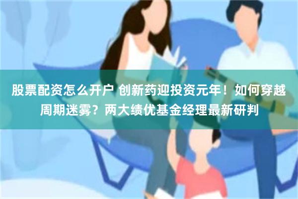 股票配资怎么开户 创新药迎投资元年！如何穿越周期迷雾？两大绩优基金经理最新研判