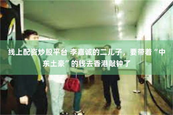 线上配资炒股平台 李嘉诚的二儿子，要带着“中东土豪”的钱去香港敲钟了